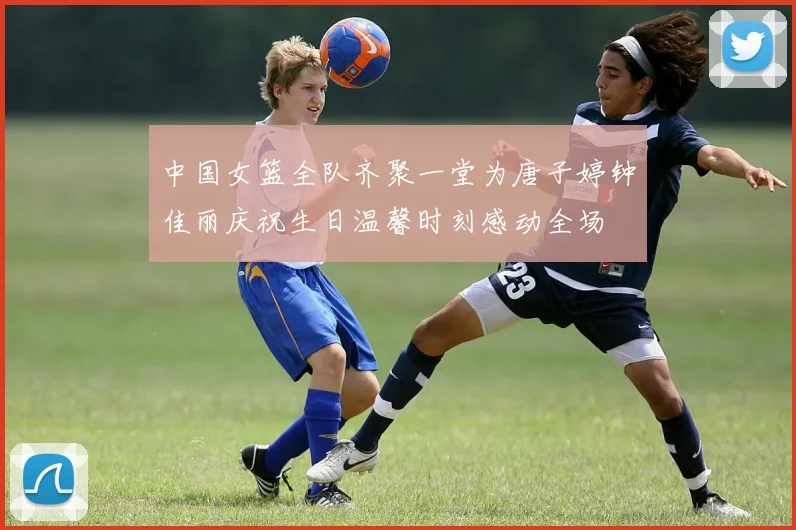 中国女篮全队齐聚一堂为唐子婷钟佳丽庆祝生日温馨时刻感动全场
