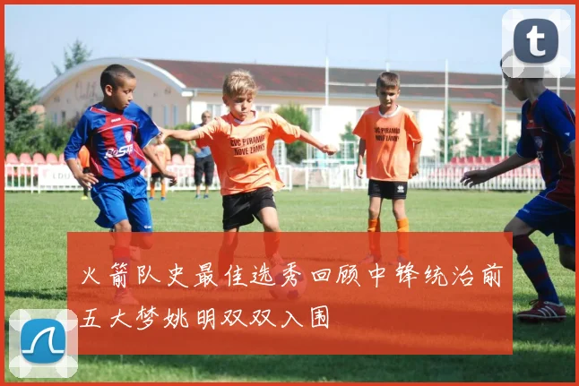 火箭队史最佳选秀回顾中锋统治前五大梦姚明双双入围