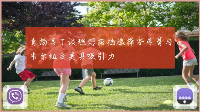 肯扬马丁谈理想搭档选择字母哥与韦尔组合更具吸引力