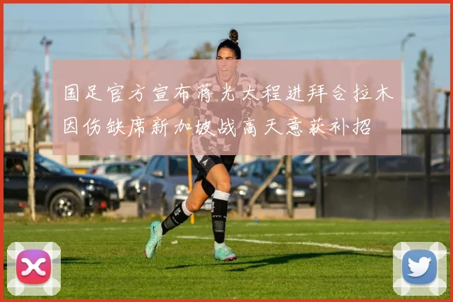 国足官方宣布蒋光太程进拜合拉木因伤缺席新加坡战高天意获补招