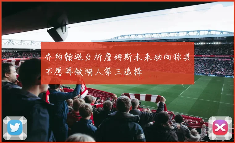 乔约翰逊分析詹姆斯未来动向称其不愿再做湖人第三选择