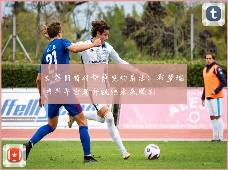 红军旧将对伊萨克的看法：希望瑞典早早出局并祝他未来顺利