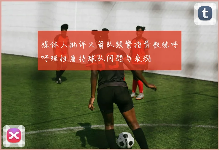 媒体人批评火箭队频繁指责教练呼吁理性看待球队问题与表现