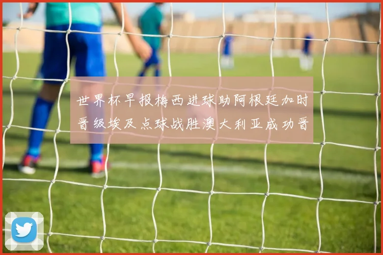 世界杯早报梅西进球助阿根廷加时晋级埃及点球战胜澳大利亚成功晋级