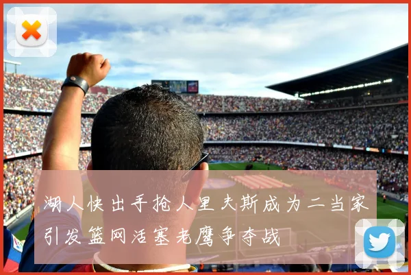 湖人快出手抢人里夫斯成为二当家引发篮网活塞老鹰争夺战
