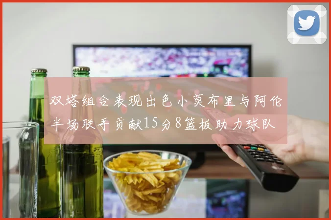 双塔组合表现出色小莫布里与阿伦半场联手贡献15分8篮板助力球队