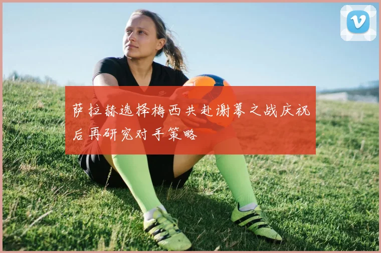 萨拉赫选择梅西共赴谢幕之战庆祝后再研究对手策略